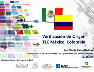 Luis Alberto Quiroz Martínez
Administrador Central de Auditoría de Operaciones de Comercio Exterior
AGACE, SAT
Ciudad de México a 2 de agosto de 2016.
Verificación de Origen
TLC México Colombia
 