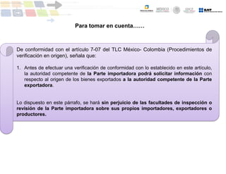 De conformidad con el artículo 7-07 del TLC México- Colombia (Procedimientos de
verificación en origen), señala que:
1. Antes de efectuar una verificación de conformidad con lo establecido en este artículo,
la autoridad competente de la Parte importadora podrá solicitar información con
respecto al origen de los bienes exportados a la autoridad competente de la Parte
exportadora.
Lo dispuesto en este párrafo, se hará sin perjuicio de las facultades de inspección o
revisión de la Parte importadora sobre sus propios importadores, exportadores o
productores.
Para tomar en cuenta……
 
