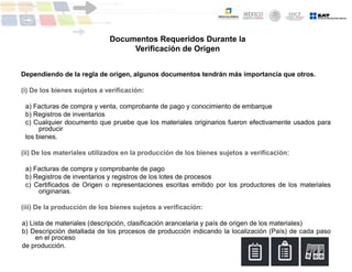 Dependiendo de la regla de origen, algunos documentos tendrán más importancia que otros.
(i) De los bienes sujetos a verificación:
a) Facturas de compra y venta, comprobante de pago y conocimiento de embarque
b) Registros de inventarios
c) Cualquier documento que pruebe que los materiales originarios fueron efectivamente usados para
producir
los bienes.
(ii) De los materiales utilizados en la producción de los bienes sujetos a verificación:
a) Facturas de compra y comprobante de pago
b) Registros de inventarios y registros de los lotes de procesos
c) Certificados de Origen o representaciones escritas emitido por los productores de los materiales
originarias.
(iii) De la producción de los bienes sujetos a verificación:
a) Lista de materiales (descripción, clasificación arancelaria y país de origen de los materiales)
b) Descripción detallada de los procesos de producción indicando la localización (País) de cada paso
en el proceso
de producción.
Documentos Requeridos Durante la
Verificación de Origen
 