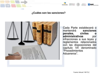 ¿Cuáles son las sanciones?
Cada Parte establecerá o
mantendrá sanciones
penales, civiles o
administrativas por
infracciones a sus leyes y
reglamentos relacionados
con las disposiciones del
capítulo VII denominado
“Procedimientos
Aduaneros”.
Fuente: Articulo 7-08 TLC
 