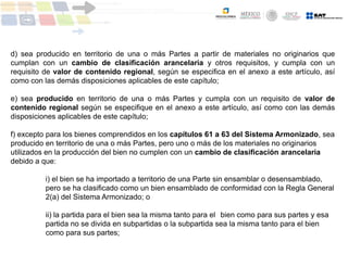 d) sea producido en territorio de una o más Partes a partir de materiales no originarios que
cumplan con un cambio de clasificación arancelaria y otros requisitos, y cumpla con un
requisito de valor de contenido regional, según se especifica en el anexo a este artículo, así
como con las demás disposiciones aplicables de este capítulo;
e) sea producido en territorio de una o más Partes y cumpla con un requisito de valor de
contenido regional según se especifique en el anexo a este artículo, así como con las demás
disposiciones aplicables de este capítulo;
f) excepto para los bienes comprendidos en los capítulos 61 a 63 del Sistema Armonizado, sea
producido en territorio de una o más Partes, pero uno o más de los materiales no originarios
utilizados en la producción del bien no cumplen con un cambio de clasificación arancelaria
debido a que:
i) el bien se ha importado a territorio de una Parte sin ensamblar o desensamblado,
pero se ha clasificado como un bien ensamblado de conformidad con la Regla General
2(a) del Sistema Armonizado; o
ii) la partida para el bien sea la misma tanto para el bien como para sus partes y esa
partida no se divida en subpartidas o la subpartida sea la misma tanto para el bien
como para sus partes;
 