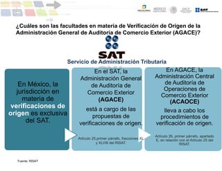 En México, la
jurisdicción en
materia de
verificaciones de
origen es exclusiva
del SAT.
En el SAT, la
Administración General
de Auditoría de
Comercio Exterior
(AGACE)
está a cargo de las
propuestas de
verificaciones de origen.
Artículo 25,primer párrafo, fracciones XL
y XLVIII del RISAT.
En AGACE, la
Administración Central
de Auditoría de
Operaciones de
Comercio Exterior
(ACAOCE)
lleva a cabo los
procedimientos de
verificación de origen.
Artículo 26, primer párrafo, apartado
E, en relación con el Artículo 25 del
RISAT.
Servicio de Administración Tributaria
¿Cuáles son las facultades en materia de Verificación de Origen de la
Administración General de Auditoría de Comercio Exterior (AGACE)?
Fuente: RISAT
 