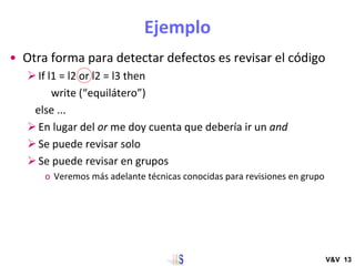 Ejemplo
• Otra forma para detectar defectos es revisar el código
➢If l1 = l2 or l2 = l3 then
write (“equilátero”)
else ......