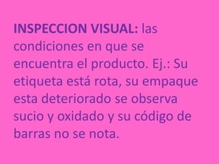 INSPECCION VISUAL: las condiciones en que se encuentra el producto. Ej.: Su etiqueta está rota, su empaque esta deteriorado se observa sucio y oxidado y su código de barras no se nota. 