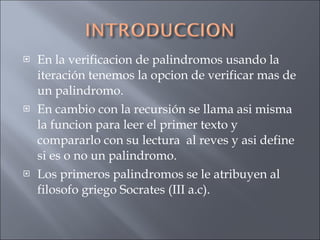 En la verificacion de palindromos usando la iteración tenemos la opcion de verificar mas de un palindromo. En cambio con la recursión se llama asi misma la funcion para leer el primer texto y compararlo con su lectura  al reves y asi define si es o no un palindromo. Los primeros palindromos se le atribuyen al filosofo griego Socrates (III a.c). 