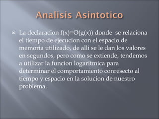 La declaracion f(x)=O(g(x)) donde  se relaciona el tiempo de ejecucion con el espacio de memoria utilizado, de alli se le dan los valores en segundos, pero como se extiende, tendemos a utilizar la funcion logaritmica para determinar el comportamiento conresecto al tiempo y espacio en la solucion de nuestro problema. 