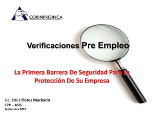 Verificaciones Pre Empleo


      La Primera Barrera De Seguridad Para La
             Protección De Su Empresa

Lic. Eric J Flores Machado
CPP – ASIS
Septiembre 2012
 