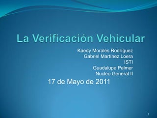 La Verificación Vehicular Kaedy Morales Rodríguez Gabriel Martínez Loera ISTI Guadalupe Palmer Nucleo General II 1 17 de Mayo de 2011 