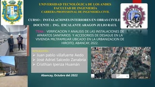 UNIVERSIDAD TECNOLÓGICA DE LOS ANDES
FACULTAD DE INGENIERÍA
CARRERA PROFESIONAL DE INGENIERÍA CIVIL
CURSO : INSTALACIONES INTERIORES EN OBRAS CIVILES
DOCENTE : ING. ESCALANTE ARAGON JULIO RAUL
TEMA : VERIFICACION Y ANALISIS DE LAS INSTALACIONES DE
APARATOS SANITARIOS Y ACCESORIOS DE DESAGUE EN LA
VIVIENDA MILTIFAMILIAR UBICADO EN LA URBANIZACION DE
HIROITO, ABANCAY, 2022.
INTEGRANTES :
 Juan pablo villafuerte Aedo
 José Adriel Salcedo Zanabria
 Cristhian Ipenza Huamán
Abancay, Octubre del 2022
 