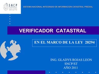 VERIFICADOR CATASTRAL
EN EL MARCO DE LA LEY 28294
ING. GLADYS ROJAS LEON
SNCP/ST
AÑO 2011
SISTEMA NACIONAL INTEGRADO DE INFORMACION CATASTRAL PREDIAL
 