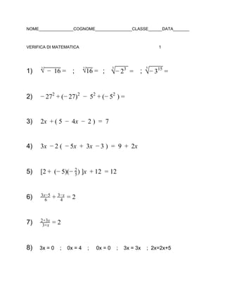 NOME_______________COGNOME________________CLASSE______DATA_______
VERIFICA DI MATEMATICA 1
1)    ;       ;       ; √2
  16−   = √2
16 =  √
3
−  23
=  √
5
− 315
=
2) 7 − 7)   5 −  )− 2 2
+ ( 2 2
−   2
+ ( 52
=
3) x   5  4x  2 )  7 2 + ( −   −   =  
4) x   (  x  3x   )  9  2x 3 − 2 − 5 +   − 3 =   +  
5) 2 (− )(− ) ]x  2  2[ +   5 5
2
+ 1 = 1
6) 6
3x−5
+ 4
3−x
= 2
7) 3+x
2+3x
= 2
8) 3x = 0    ;    0x = 4    ;     0x = 0    ;    3x = 3x    ;  2x=2x+5
 