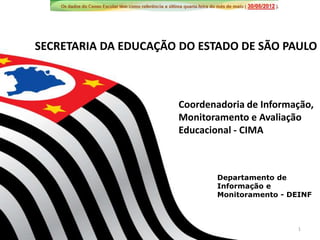 SECRETARIA DA EDUCAÇÃO DO ESTADO DE SÃO PAULO



                      Coordenadoria de Informação,
                      Monitoramento e Avaliação
                      Educacional - CIMA



                              Departamento de
                              Informação e
                              Monitoramento - DEINF



                                               1
 