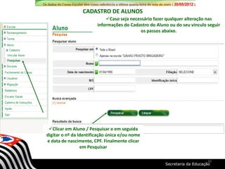 Clicar em Aluno / Pesquisar e em seguida
digitar o nº da Identificação única e/ou nome
e data de nascimento, CPF. Finalmente clicar
em Pesquisar
Caso seja necessário fazer qualquer alteração nas
informações do Cadastro do Aluno ou do seu vinculo seguir
os passos abaixo.
CADASTRO DE ALUNOS
30
 