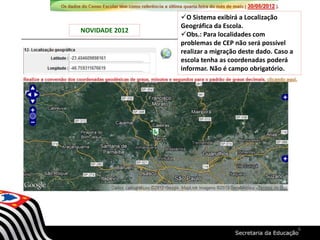 NOVIDADE 2012
O Sistema exibirá a Localização
Geográfica da Escola.
Obs.: Para localidades com
problemas de CEP não será possível
realizar a migração deste dado. Caso a
escola tenha as coordenadas poderá
informar. Não é campo obrigatório.
6
 