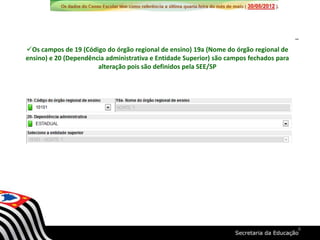 Os campos de 19 (Código do órgão regional de ensino) 19a (Nome do órgão regional de
ensino) e 20 (Dependência administrativa e Entidade Superior) são campos fechados para
alteração pois são definidos pela SEE/SP
8
 