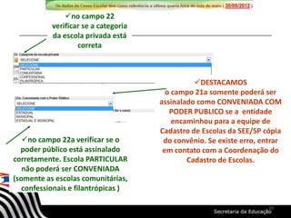 no campo 22a verificar se o
poder público está assinalado
corretamente. Escola PARTICULAR
não poderá ser CONVENIADA
(somente as escolas comunitárias,
confessionais e filantrópicas )
no campo 22
verificar se a categoria
da escola privada está
correta
DESTACAMOS
o campo 21a somente poderá ser
assinalado como CONVENIADA COM
PODER PUBLICO se a entidade
encaminhou para a equipe de
Cadastro de Escolas da SEE/SP cópia
do convênio. Se existe erro, entrar
em contato com a Coordenação do
Cadastro de Escolas.
10
 