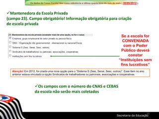 Se a escola for
CONVENIADA
com o Poder
Público deverá
constar
“Instituições sem
fins lucrativos”
Mantenedora da Escola Privada
(campo 23). Campo obrigatório! Informação obrigatória para criação
de escola privada
Atenção! Em 2012, foi criada uma nova opção para o “Sistema S (Sesi, Senai, Sesc, outros)”. Esse item no ano
anterior estava vinculado a opção Sindicatos de trabalhadores ou patronais, associações e cooperativas.
Os campos com o número do CNAS e CEBAS
da escola não serão mais coletados
11
 