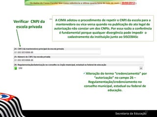 Verificar CNPJ da
escola privada
A CIMA adotou o procedimento de repetir o CNPJ da escola para a
mantenedora ou vice-versa quando na publicação do ato legal de
autorização não constar um dos CNPJs. Por essa razão a conferência
é fundamental porque qualquer divergência pode impedir o
cadastramento da instituição junto ao SISCEBASc
Alteração do termo “credenciamento” por
“autorização” no campo 26 –
Regulamentação/credenciamento no
conselho municipal, estadual ou federal de
educação.
12
 