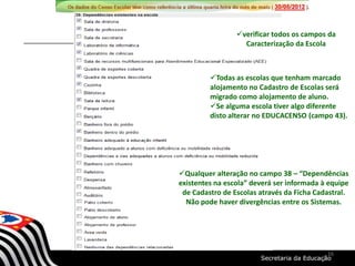 verificar todos os campos da
Caracterização da Escola
Qualquer alteração no campo 38 – “Dependências
existentes na escola” deverá ser informada à equipe
de Cadastro de Escolas através da Ficha Cadastral.
Não pode haver divergências entre os Sistemas.
Todas as escolas que tenham marcado
alojamento no Cadastro de Escolas será
migrado como alojamento de aluno.
Se alguma escola tiver algo diferente
disto alterar no EDUCACENSO (campo 43).
16
 