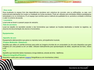 • Área verde
Área localizada no espaço livre das dependências escolares sem cobertura de concreto, piso ou edificações, ou seja, com
potencial para plantações de mudas ou instalação de hortas escolares. Pode ser utilizada para atividades didático-pedagógicas
extraclasse e ou no contraturno. É um espaço que contribui para a melhoria da qualidade do ar, aumenta a umidade e ameniza
o calor no entorno da escola.
• Lavanderia
Local onde se lavam e passam peças de vestuário.
•Sala de secretaria
Local de trabalho do secretário escolar e dos funcionários que realizam as funções destinadas a manter os registros, os
arquivos de documentação dos alunos e funcionários.
Equipamentos
•Aparelho de som
Equipamento eletroacústico que grava ou reproduz sons, principalmente musicais.
•Projetor Multimídia (Datashow)
Aparelho que utiliza um canhão luminoso para exibir as imagens oriundas de um computador (ou de outro dispositivo que gera
imagens) em uma parede ou em um telão. Utilizado habitualmente para apresentações de slides, sequências de fotos, vídeos
e etc.
•Fax
Aparelho que transmite dados impressos a longa distância, através de linha telefônica.
•Máquina fotográfica/Filmadora
Dispositivo usado para capturar imagens fotográficas ou em movimentos (vídeo).
18
 