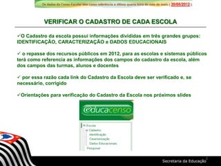O Cadastro da escola possui informações divididas em três grandes grupos:
IDENTIFICAÇÃO, CARACTERIZAÇÃO e DADOS EDUCACIONAIS
 o repasse dos recursos públicos em 2012, para as escolas e sistemas públicos
terá como referencia as informações dos campos do cadastro da escola, além
dos campos das turmas, alunos e docentes
 por essa razão cada link do Cadastro da Escola deve ser verificado e, se
necessário, corrigido
Orientações para verificação do Cadastro da Escola nos próximos slides
VERIFICAR O CADASTRO DE CADA ESCOLA
2
 