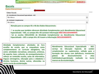 Atenção para os campos 45 e 46 dos Dados Educacionais:
 as escolas que também oferecem Atividade Complementar ou/e Atendimento Educacional
Especializado – AEE, os campos 44 e 45 constam informação NÃO EXCLUSIVAMENTE
já as escolas EXCLUSIVAS de Atividade Complementar ou Atendimento Educacional
Especializado – AEE o campo 44 e 45 trazem a informação EXCLUSIVAMENTE.
Atividade Complementar: atividades de livre
escolha da escola, que se enquadram como
complementares ao currículo obrigatório, tais
como: atividades recreativas, artesanais, artísticas,
de esporte, lazer, culturais, de acompanhamento e
reforço ao conteúdo escolar, aulas de informática,
línguas estrangeiras, educação para a cidadania e
direitos humanos, dentre outras, oferecidas no
contra turno da escolarização.
Atendimento Educacional Especializado - AEE:
serviço da Educação Especial, de caráter
complementar ou suplementar, voltado para a
formação dos alunos com deficiência, transtornos
globais do desenvolvimento e altas
habilidades/superdotação realizado no turno
inverso ao da escolarização.
20
 