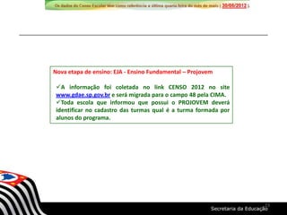 Nova etapa de ensino: EJA - Ensino Fundamental – Projovem
A informação foi coletada no link CENSO 2012 no site
www.gdae.sp.gov.br e será migrada para o campo 48 pela CIMA.
Toda escola que informou que possui o PROJOVEM deverá
identificar no cadastro das turmas qual é a turma formada por
alunos do programa.
23
 