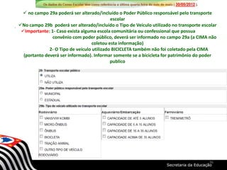  no campo 29a poderá ser alterado/incluído o Poder Público responsável pelo transporte
escolar
No campo 29b poderá ser alterado/incluído o Tipo de Veículo utilizado no transporte escolar
Importante: 1- Caso exista alguma escola comunitária ou confessional que possua
convênio com poder público, deverá ser informado no campo 29a (a CIMA não
coletou esta informação)
2- O Tipo de veículo utilizado BICICLETA também não foi coletado pela CIMA
(portanto deverá ser informado). Informar somente se a bicicleta for patrimônio do poder
publico
36
 