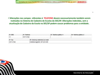 Alterações nos campos referentes à TELEFONE devem necessariamente também serem
realizadas no Sistema de Cadastro de Escolas da SEE/SP. Alterações indevidas, sem a
atualização do Cadastro da Escola na SEE/SP podem causar problemas para a entidade.
7
 