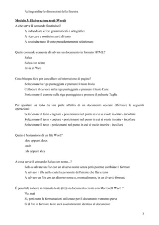 Ad ingrandire le dimensioni della finestra
Modulo 3: Elaborazione testi (Word)
A che serve il comando Sostituisci?
A individuare errori grammaticali e ortografici
A ricercare e sostituire parti di testo
A sostituire tutto il testo precedentemente selezionato
Quale comando consente di salvare un documento in formato HTML?
Salva
Salva con nome
Invia al Web
Cosa bisogna fare per cancellare un'interruzione di pagina?
Selezionare la riga punteggiata e premere il tasto Invio
Collocare il cursore sulla riga punteggiata e premere il tasto Canc
Posizionare il cursore sulla riga punteggiata e premere il pulsante Taglia
Per spostare un testo da una parte all'altra di un documento occorre effettuare le seguenti
operazioni:
Selezionare il testo - tagliare - posizionarsi nel punto in cui si vuole inserire - incollare
Selezionare il testo - copiare - posizionarsi nel punto in cui si vuole inserire - incollare
Selezionare il testo - posizionarsi nel punto in cui si vuole inserire - incollare
Quale è l'estensione di un file Word?
.doc oppure .docx
.mdb
.xls oppure xlsx
A cosa serve il comando Salva con nome...?
Solo a salvare un file con un diverso nome senza però poterne cambiare il formato
A salvare il file nella cartella personale dell'utente che l'ha creato
A salvare un file con un diverso nome e, eventualmente, in un diverso formato
È possibile salvare in formato testo (txt) un documento creato con Microsoft Word ?
No, mai
Sì, però tutte le formattazioni utilizzate per il documento verranno perse
Sì il file in formato testo sarà assolutamente identico al documento
3
 