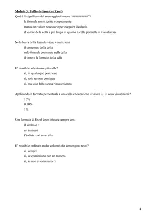Modulo 3: Foflio elettronico (Excel)
Qual è il significato del messaggio di errore “##########”?
la formula non è scritta correttamente
manca un valore necessario per eseguire il calcolo
il valore della cella è più lungo di quanto la cella permette di visualizzare
Nella barra della formula viene visualizzato
il contenuto della cella
solo formule contenute nella cella
il testo o le formule della cella
E’ possibile selezionare più celle?
sì, in qualunque posizione
sì, solo se sono contigue
sì, ma solo della stessa riga o colonna
Applicando il formato percentuale a una cella che contiene il valore 0,10, cosa visualizzerà?
10%
0,10%
1%
Una formula di Excel deve iniziare sempre con:
il simbolo =
un numero
l’indirizzo di una cella
E’ possibile ordinare anche colonne che contengono testo?
sì, sempre
sì, se cominciano con un numero
sì, se non ci sono numeri
4
 