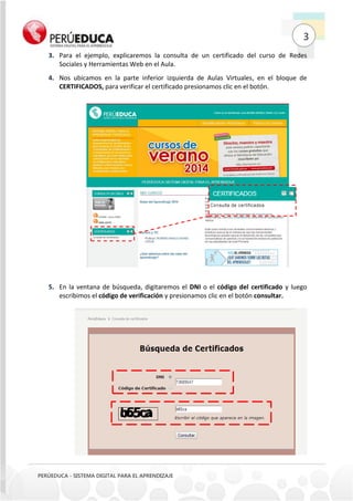 3
PERÚEDUCA - SISTEMA DIGITAL PARA EL APRENDIZAJE
Para el ejemplo, explicaremos la consulta de un certificado del curso de Redes3.
Sociales y Herramientas Web en el Aula.
Nos ubicamos en la parte inferior izquierda de Aulas Virtuales, en el bloque de4.
CERTIFICADOS, para verificar el certificado presionamos clic en el botón.
En la ventana de búsqueda, digitaremos el DNI o el código del certificado y luego5.
escribimos el código de verificación y presionamos clic en el botón consultar.
 