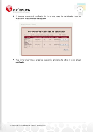 4
PERÚEDUCA - SISTEMA DIGITAL PARA EL APRENDIZAJE
El sistema mostrará el certificado del curso que usted ha participado, como se6.
muestra en el resultado de la búsqueda.
Para enviar el certificado al correo electrónico presiona clic sobre el botón enviar7.
certificado.
 