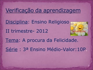 Disciplina: Ensino Religioso
II trimestre- 2012
Tema: A procura da Felicidade.
Série : 3ª Ensino Médio-Valor:10P.


                                     1
 