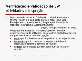 Verificação e validação de SW  Atividades > Inspeção O processo de inspeção foi descrito primeiramente por Michael Fagan e é composto por seis fases, que são: Planejamento, Apresentação, Preparação, Reunião de Inspeção, Retrabalho, Acompanhamento. [Fagan, 1986] [MacDonald et al, 1995] Um grupo de inspeção (3 a 8 participantes) envolve desenvolvedores de software, entre outros participantes, em um processo formal de investigação. Autor  que é o desenvolvedor do produto a ser inspecionado; Moderador  que é o membro da equipe que lidera a inspeção, programa e controla as reuniões; Redator  que é aquele que tem como função relatar os defeitos. 