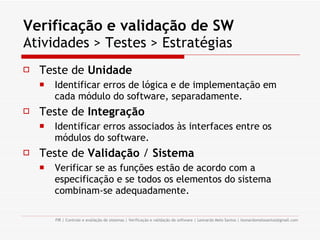 Verificação e validação de SW   Atividades > Testes > Estratégias Teste de  Unidade Identificar erros de lógica e de implementação em cada módulo do software, separadamente. Teste de  Integração Identificar erros associados às interfaces entre os módulos do software. Teste de  Validação  /  Sistema Verificar se as funções estão de acordo com a especificação e se todos os elementos do sistema combinam-se adequadamente. 