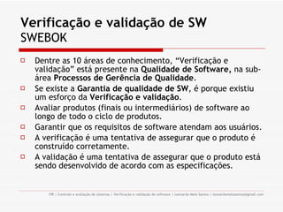 Verificação e validação de SW SWEBOK Dentre as 10 áreas de conhecimento, “Verificação e validação” está presente na  Qualidade de Software,  na sub-área  Processos de Gerência de Qualidade . Se existe a  Garantia de qualidade de SW , é porque existiu um esforço da  Verificação e validação . Avaliar produtos (finais ou intermediários) de software ao longo de todo o ciclo de produtos. Garantir que os requisitos de software atendam aos usuários. A verificação é uma tentativa de assegurar que o produto é construído corretamente. A validação é uma tentativa de assegurar que o produto está sendo desenvolvido de acordo com as especificações. 