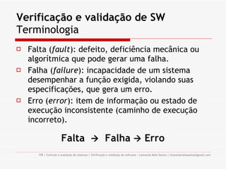 Verificação e validação de SW Terminologia Falta ( fault ): defeito, deficiência mecânica ou algorítmica que pode gerar uma falha. Falha ( failure ): incapacidade de um sistema desempenhar a função exigida, violando suas especificações, que gera um erro. Erro ( error ): item de informação ou estado de execução inconsistente (caminho de execução incorreto). Falta     Falha     Erro 