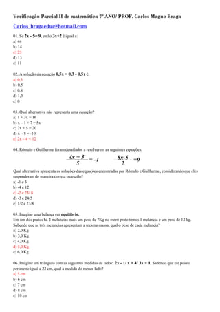 Verificação Parcial II de matemática 7º ANO/ PROF. Carlos Magno Braga
Carlos_bragaeduc@hotmail.com
01. Se 2x - 5= 9, então 3x+2 é igual a:
a) 44
b) 14
c) 23
d) 13
e) 11
02. A solução da equação 0,5x = 0,3 - 0,5x é:
a) 0,3
b) 0,5
c) 0,8
d) 1,3
e) 0
03. Qual alternativa não representa uma equação?
a) 1 + 3x = 16
b) x – 1 + 7 = 5x
c) 2x + 5 = 20
d) x – 8 = -10
e) 2x – 4 < 12
04. Rômulo e Guilherme foram desafiados a resolverem as seguintes equações:
Qual alternativa apresenta as soluções das equações encontradas por Rômulo e Guilherme, considerando que eles
responderam de maneira correta o desafio?
a) -1 e 3
b) -4 e 12
c) -2 e 23/ 8
d) -3 e 24/5
e) 1/2 e 23/8
05. Imagine uma balança em equilíbrio.
Em um dos pratos há 2 melancias mais um peso de 7Kg no outro prato temos 1 melancia e um peso de 12 kg.
Sabendo que as três melancias apresentam a mesma massa, qual o peso de cada melancia?
a) 2,0 Kg
b) 3,0 Kg
c) 4,0 Kg
d) 5,0 Kg
e) 6,0 Kg
06. Imagine um triângulo com as seguintes medidas de lados: 2x - 1/ x + 4/ 3x + 1. Sabendo que ele possui
perímetro igual a 22 cm, qual a medida do menor lado?
a) 5 cm
b) 6 cm
c) 7 cm
d) 8 cm
e) 10 cm
 