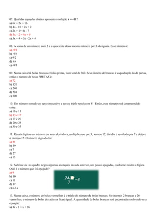 07. Qual das equações abaixo apresenta a solução x = -11?
a) 6x = 2x + 16
b) 4x - 10 = 2x + 2
c) 2x + 1= 4x - 7
d) 3x – 2 = 4x + 9
e) 5x + 4 = 3x - 2x + 4
08. A soma de um número com 3 e o quociente desse mesmo número por 3 são iguais. Esse número é:
a) -9/2
b) -9/4
c) 9/2
d) 9/4
e) -9/3
09. Numa caixa há bolas brancas e bolas pretas, num total de 360. Se o número de brancas é o quadruplo do de pretas,
então o número de bolas PRETAS é:
a) 72
b) 120
c) 240
d) 288
e) 300
10. Um número somado ao seu consecutivo e ao seu triplo resulta em 81. Então, esse número está compreendido
entre:
a) 10 e 13
b) 13 e 17
c) 17 e 20
d) 20 e 25
e) 30 e 35
11. Renata digitou um número em sua calculadora, multiplicou-o por 3, somou 12, dividiu o resultado por 7 e obteve
o número 15. O número digitado foi:
a) 31
b) 39
c) 7
d) 27
e) 13
12. Sabrina viu no quadro negro algumas anotações da aula anterior, um pouco apagadas, conforme mostra a figura.
Qual é o número que foi apagado?
a) 9
b) 10
c) 11
d) 12
e) n.d.a
13. Numa caixa, o número de bolas vermelhas é o triplo do número de bolas brancas. Se tirarmos 2 brancas e 26
vermelhas, o número de bolas de cada cor ficará igual. A quantidade de bolas brancas será encontrada resolvendo-se a
equação:
a) 3x - 2 = x + 26
 