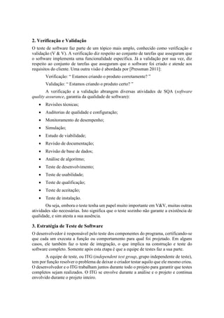 2. Verificação e Validação
O teste de software faz parte de um tópico mais amplo, conhecido como verificação e
validação (V & V). A verificação diz respeito ao conjunto de tarefas que asseguram que
o software implementa uma funcionalidade específica. Já a validação por sua vez, diz
respeito ao conjunto de tarefas que asseguram que o software foi criado e atende aos
requisitos do cliente. Uma outra visão é abordada por [Pressman 2011]:
Verificação: “ Estamos criando o produto corretamente? ”
Validação: “ Estamos criando o produto certo? ”
A verificação e a validação abrangem diversas atividades de SQA (software
quality assurance, garantia da qualidade de software):
 Revisões técnicas;
 Auditorias de qualidade e configuração;
 Monitoramento de desempenho;
 Simulação;
 Estudo de viabilidade;
 Revisão de documentação;
 Revisão de base de dados;
 Análise de algoritmo;
 Teste de desenvolvimento;
 Teste de usabilidade;
 Teste de qualificação;
 Teste de aceitação;
 Teste de instalação.
Ou seja, embora o teste tenha um papel muito importante em V&V, muitas outras
atividades são necessárias. Isto significa que o teste sozinho não garante a existência de
qualidade, e sim atesta a sua ausência.
3. Estratégia de Teste de Software
O desenvolvedor é responsável pelo teste dos componentes do programa, certificando-se
que cada um executa a função ou comportamento para qual foi projetado. Em alguns
casos, ele também faz o teste de integração, o que implica na construção e teste do
software completo. Somente após esta etapa é que a equipe de testes faz a sua parte.
A equipe de teste, ou ITG (independent test group, grupo independente de teste),
tem por função resolver o problema de deixar o criador testar aquilo que ele mesmo criou.
O desenvolvedor e o ITG trabalham juntos durante todo o projeto para garantir que testes
completos sejam realizados. O ITG se envolve durante a análise e o projeto e continua
envolvido durante o projeto inteiro.
 