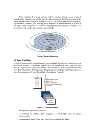 Uma estratégia de teste de software pode ser vista na Figura 1, onde o teste de
unidade inicia no centro da espiral e trata de cada componente do software conforme for
implementado. O teste segue o sentido do exterior da espiral, abordando o projeto e a
arquitetura do software (teste de integração). Seguindo no mesmo sentido, há o teste de
validação, onde os requisitos são validados em relação ao software criado. Por fim, o teste
do sistema, onde o software é testado como um todo.
Figura 1. Estratégia de teste
3.1. Teste de unidade
O teste de unidade coloca os esforços na menor unidade do software, o componente ou
módulo de software. Utilizando a especificação do componente como guia, este teste
enfoca a lógica interna de processamento e as estruturas de dados, buscando descobrir
erros dentro dos limites do componente. Ele pode ser executado em paralelo para diversos
tipos de componentes. O teste de unidade é ilustrado na Figura 2.
Figura 2. Teste de unidade
Os seguintes aspectos são testados:
 A interface do módulo, para assegurar a comunicação com os demais
componentes;
 A estrutura de dados locais, para garantir a integridade dos dados;
 