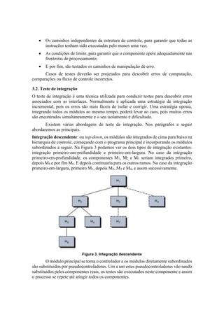  Os caminhos independentes da estrutura de controle, para garantir que todas as
instruções tenham sido executadas pelo menos uma vez;
 As condições de limite, para garantir que o componente opere adequadamente nas
fronteiras de processamento;
 E por fim, são testados os caminhos de manipulação de erro.
Casos de testes deverão ser projetados para descobrir erros de computação,
comparações ou fluxo de controle incorretos.
3.2. Teste de integração
O teste de integração é uma técnica utilizada para conduzir testes para descobrir erros
associados com as interfaces. Normalmente é aplicada uma estratégia de integração
incremental, pois os erros são mais fáceis de isolar e corrigir. Uma estratégia oposta,
integrando todos os módulos ao mesmo tempo, poderá levar ao caos, pois muitos erros
são encontrados simultaneamente e o seu isolamento é dificultado.
Existem várias abordagens de teste de integração. Nos parágrafos a seguir
abordaremos as principais.
Integração descendente: ou top-down, os módulos são integrados de cima para baixo na
hierarquia de controle, começando com o programa principal e incorporando os módulos
subordinados a seguir. Na Figura 3 podemos ver os dois tipos de integração existentes:
integração primeiro-em-profundidade e primeiro-em-largura. No caso da integração
primeiro-em-profundidade, os componentes M1, M2 e M5 seriam integrados primeiro,
depois M8 e por fim M6. E depois continuaria para os outros ramos. No caso da integração
primeiro-em-largura, primeiro M1, depois M2, M3 e M4, e assim sucessivamente.
Figura 3. Integração descendente
O módulo principal se torna o controlador e os módulos diretamente subordinados
são substituídos por pseudocontroladores. Um a um estes pseudocontroladores vão sendo
substituídos pelos componentes reais, os testes são executados neste componente e assim
o processo se repete até atingir todos os componentes.
 