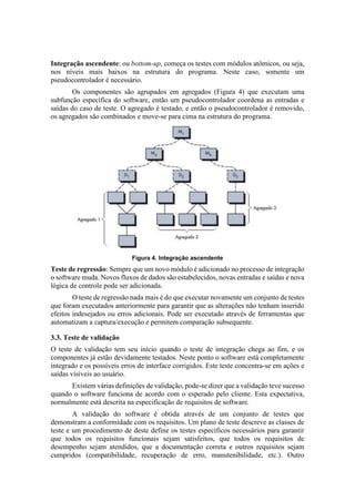 Integração ascendente: ou bottom-up, começa os testes com módulos atômicos, ou seja,
nos níveis mais baixos na estrutura do programa. Neste caso, somente um
pseudocontrolador é necessário.
Os componentes são agrupados em agregados (Figura 4) que executam uma
subfunção específica do software, então um pseudocontrolador coordena as entradas e
saídas do caso de teste. O agregado é testado, e então o pseudocontrolador é removido,
os agregados são combinados e move-se para cima na estrutura do programa.
Figura 4. Integração ascendente
Teste de regressão: Sempre que um novo módulo é adicionado no processo de integração
o software muda. Novos fluxos de dados são estabelecidos, novas entradas e saídas e nova
lógica de controle pode ser adicionada.
O teste de regressão nada mais é do que executar novamente um conjunto de testes
que foram executados anteriormente para garantir que as alterações não tenham inserido
efeitos indesejados ou erros adicionais. Pode ser executado através de ferramentas que
automatizam a captura/execução e permitem comparação subsequente.
3.3. Teste de validação
O teste de validação tem seu início quando o teste de integração chega ao fim, e os
componentes já estão devidamente testados. Neste ponto o software está completamente
integrado e os possíveis erros de interface corrigidos. Este teste concentra-se em ações e
saídas visíveis ao usuário.
Existem várias definições de validação, pode-se dizer que a validação teve sucesso
quando o software funciona de acordo com o esperado pelo cliente. Esta expectativa,
normalmente está descrita na especificação de requisitos de software.
A validação do software é obtida através de um conjunto de testes que
demonstram a conformidade com os requisitos. Um plano de teste descreve as classes de
teste e um procedimento de deste define os testes específicos necessários para garantir
que todos os requisitos funcionais sejam satisfeitos, que todos os requisitos de
desempenho sejam atendidos, que a documentação correta e outros requisitos sejam
cumpridos (compatibilidade, recuperação de erro, manutenibilidade, etc.). Outro
 