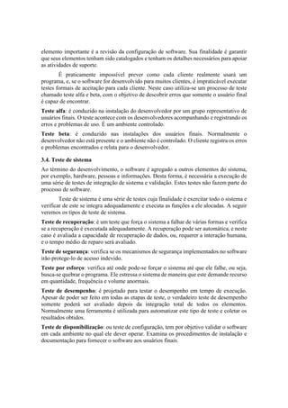 elemento importante é a revisão da configuração de software. Sua finalidade é garantir
que seus elementos tenham sido catalogados e tenham os detalhes necessários para apoiar
as atividades de suporte.
É praticamente impossível prever como cada cliente realmente usará um
programa, e, se o software for desenvolvido para muitos clientes, é impraticável executar
testes formais de aceitação para cada cliente. Neste caso utiliza-se um processo de teste
chamado teste alfa e beta, com o objetivo de descobrir erros que somente o usuário final
é capaz de encontrar.
Teste alfa: é conduzido na instalação do desenvolvedor por um grupo representativo de
usuários finais. O teste acontece com os desenvolvedores acompanhando e registrando os
erros e problemas de uso. É um ambiente controlado.
Teste beta: é conduzido nas instalações dos usuários finais. Normalmente o
desenvolvedor não está presente e o ambiente não é controlado. O cliente registra os erros
e problemas encontrados e relata para o desenvolvedor.
3.4. Teste de sistema
Ao término do desenvolvimento, o software é agregado a outros elementos do sistema,
por exemplo, hardware, pessoas e informações. Desta forma, é necessária a execução de
uma série de testes de integração de sistema e validação. Estes testes não fazem parte do
processo de software.
Teste de sistema é uma série de testes cuja finalidade é exercitar todo o sistema e
verificar de este se integra adequadamente e executa as funções a ele alocadas. A seguir
veremos os tipos de teste de sistema.
Teste de recuperação: é um teste que força o sistema a falhar de várias formas e verifica
se a recuperação é executada adequadamente. A recuperação pode ser automática, e neste
caso é avaliada a capacidade de recuperação de dados, ou, requerer a interação humana,
e o tempo médio de reparo será avaliado.
Teste de segurança: verifica se os mecanismos de segurança implementados no software
irão protege-lo de acesso indevido.
Teste por esforço: verifica até onde pode-se forçar o sistema até que ele falhe, ou seja,
busca-se quebrar o programa. Ele estressa o sistema de maneira que este demande recurso
em quantidade, frequência e volume anormais.
Teste de desempenho: é projetado para testar o desempenho em tempo de execução.
Apesar de poder ser feito em todas as etapas de teste, o verdadeiro teste de desempenho
somente poderá ser avaliado depois da integração total de todos os elementos.
Normalmente uma ferramenta é utilizada para automatizar este tipo de teste e coletar os
resultados obtidos.
Teste de disponibilização: ou teste de configuração, tem por objetivo validar o software
em cada ambiente no qual ele dever operar. Examina os procedimentos de instalação e
documentação para fornecer o software aos usuários finais.
 
