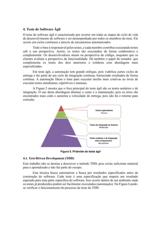 4. Teste de Software Ágil
O teste de software ágil é caracterizado por ocorrer em todas as etapas do ciclo de vida
de desenvolvimento de software e ser desempenhado por todos os membros do time. Ele
ocorre em ciclos contínuos e através de mecanismos automatizados.
Todo o time é responsável pelos testes, e cada membro contribui executando testes
sob a sua perspectiva. Assim, os testes são executados de forma colaborativa e
complementar. Os desenvolvedores atuam na perspectiva do código, enquanto que os
clientes avaliam a perspectiva da funcionalidade. Há também o papel do testador, que
complementa os testes dos dois anteriores e colabora com abordagens mais
especializadas.
Em teste ágil, a automação tem grande enfoque, pois viabiliza curtos ciclos de
entrega e faz parte de um ciclo de integração contínua, fornecendo resultados de forma
contínua. A automação libera o time para executar tarefas mais criativas ao invés de
executar testes entediantes, repetitivos e manuais.
A Figura 5 mostra que o foco principal do teste ágil são os testes unitários e de
integração. O uso desta abordagem diminui o custo e a manutenção, pois os erros são
encontrados mais cedo e aumenta a velocidade de entrega, pois não há o retorno para
correção.
Figura 5. Pirâmide do teste ágil
4.1. Test-Driven Development (TDD)
Este trabalho não se destina a descrever o método TDD, pois existe suficiente material
para o aprendizado e não faz parte do escopo.
Esta técnica busca automatizar a busca por resultados especificados antes da
construção do software. Cada teste é uma especificação que mapeia um resultado
esperado para uma parte específica do software. Isso ocorre dentro de um ambiente onde
os testes já produzidos podem ser facilmente executados (automação). Na Figura 6 pode-
se verificar o funcionamento do processo de teste do TDD.
 