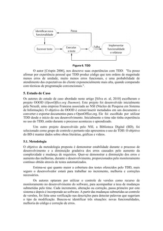 Figura 6. TDD
O autor [Crispin 2006], nos descreve suas experiências com TDD: "Eu posso
afirmar por experiência pessoal que TDD produz código que tem ordens de magnitude
menos erros de unidade, muito menos erros funcionais, e uma probabilidade de
atendimento das expectativas do cliente exponencialmente mais alta, quando comparado
com técnicas de programação convencionais.".
5. Estudo de Caso
Os autores do estudo de caso abordado neste artigo [Silva et. al, 2010] escolheram o
projeto OOOD (OpenOffice.org Daemon). Este projeto foi desenvolvido inicialmente
pela Nexedi, uma empresa Francesa associada ao NSI (Núcleo de Pesquisa em Sistema
de Informação). O objetivo do OOOD é extrair/inserir metadados em um documento e
converter e exportar documentos para o OpenOffice.org. Ele foi escolhido por utilizar
TDD desde o início de seu desenvolvimento. Inicialmente o time não tinha experiência
no uso do TDD, então durante o processo aconteceu o aprendizado.
Um outro projeto desenvolvido pelo NSI, a Biblioteca Digital (BD), foi
selecionado como grupo de controle e portanto não apresentou o uso do TDD. O objetivo
do BD é manter dados sobre obras literárias, gráficas e vídeos.
5.1. Metodologia
O objetivo da metodologia proposta é demonstrar estabilidade durante o processo de
desenvolvimento e a diminuição gradativa dos erros causados pelo aumento da
complexidade e mudança de requisitos. Quer-se demonstrar a diminuição dos erros e
aumento das melhorias, durante o desenvolvimento, proporcionados pelo monitoramento
contínuo obtido através de testes automatizados.
Estima-se que quanto maior a cobertura dos testes oferecidos pelo TDD, mais
seguro o desenvolvedor estará para trabalhar no incremento, melhoria e correções
necessários.
Os autores optaram por utilizar o controle de versões como recurso de
monitoramento no desenvolvimento do software, para acompanhar a taxa de mudanças
submetidas pelo time. Cada incremento, alteração ou correção, passa primeiro por este
sistema e depois é incorporado ao software. A partir das mudanças submetidas ao controle
de versões, foi feita uma verificação nas descrições para detectar palavras que sugeriam
o tipo da modificação. Buscou-se identificar três situações: novas funcionalidades,
melhoria do código e correção de erros.
 