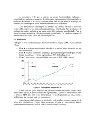 A expectativa é de que as adições de novas funcionalidades indiquem a
estabilidade do código e as operações de melhoria do código possam indicar evolução na
qualidade do mesmo. Já as operações de correções, indicam que a execução atingiu um
caminho não coberto pelos testes, denotando instabilidade no produto.
Após recuperar as informações do controle de versões, atribuiu-se um valor
positivo (1), para as novas funcionalidades denotando estabilidade. Para as situações de
melhoria de código, atribuiu-se um valor neutro (0), indicando a estabilidade. Para as
situações de erro atribuiu-se (-2), demonstrando instabilidade. Foi escolhido o valor (-2)
para intensificar o efeito visual dos erros nos gráficos.
5.2. Resultados
Na Figura 7, pode-se observar que o desenvolvimento do projeto OOOD foi dividido em
3 fases:
 Fase A: criação da arquitetura da solução, os primeiros testes ainda não haviam
encontrado erros;
 Fase B: os erros começam a aparecer, o que significou aprendizado para o time.
Foram encontrados 18 erros, representando 45% do total de erros;
 Fase C: houve uma certa estabilidade, com poucas declividades (erros).
Figura 7. Evolução do projeto OOOD
É fácil concluir que a dispersão dos erros encontrados na terceira etapa (22) foi
menos densa do que os erros ocorridos na segunda etapa. Atribui-se esta distância entre
os erros ao TDD, pois com o uso desta técnica e o aperfeiçoamento do time, existe a
tendência de que ocorram cada vez menos erros.
Além da quantidade de erros ter diminuído, pode-se observar que as operações de
refatoração (melhoria de código) foram constantes (Figura 8). Isto somente poderia
acontecer em um ambiente estável, onde o time se sentisse confiante.
 