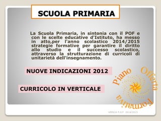 La Scuola Primaria, in sintonia con il POF e
con le scelte educative d'Istituto, ha messo
in atto,per l'anno scolastico 2014/2015
strategie formative per garantire il diritto
allo studio e il successo scolastico,
attraverso la strutturazione di curricoli di
unitarietà dell'insegnamento.
VERICA P.O.F 2014/2015
NUOVE INDICAZIONI 2012
CURRICOLO IN VERTICALE
 