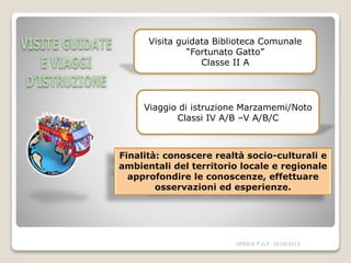 VERICA P.O.F 2014/2015
Finalità: conoscere realtà socio-culturali e
ambientali del territorio locale e regionale
approfondire le conoscenze, effettuare
osservazioni ed esperienze.
Visita guidata Biblioteca Comunale
“Fortunato Gatto”
Classe II A
Viaggio di istruzione Marzamemi/Noto
Classi IV A/B –V A/B/C
 
